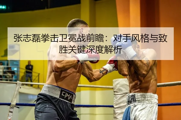 张志磊拳击卫冕战前瞻：对手风格与致胜关键深度解析