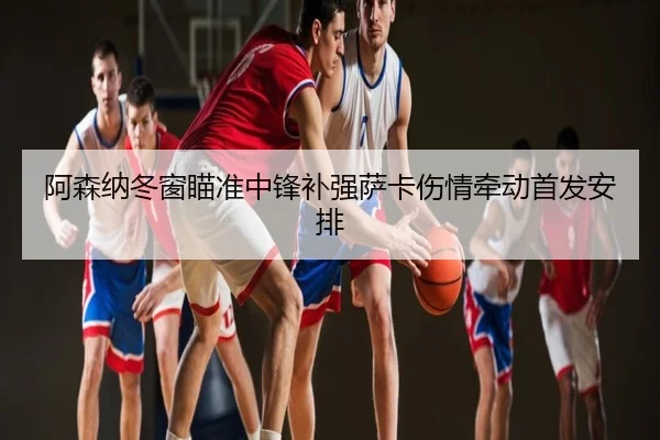 阿森纳冬窗瞄准中锋补强萨卡伤情牵动首发安排