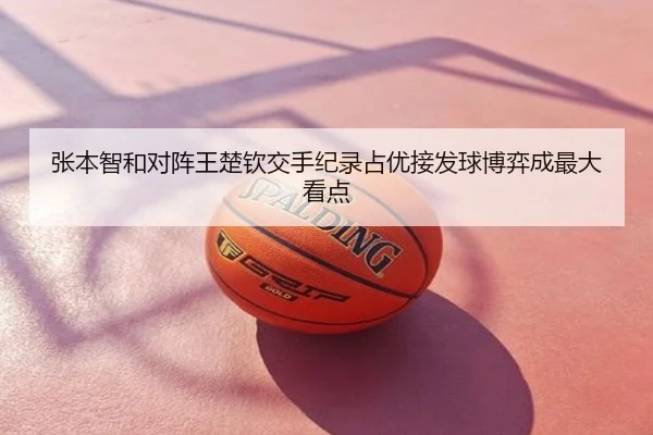 张本智和对阵王楚钦交手纪录占优接发球博弈成最大看点